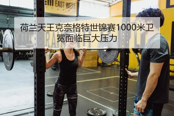 荷兰天王克奈格特世锦赛1000米卫冕面临巨大压力