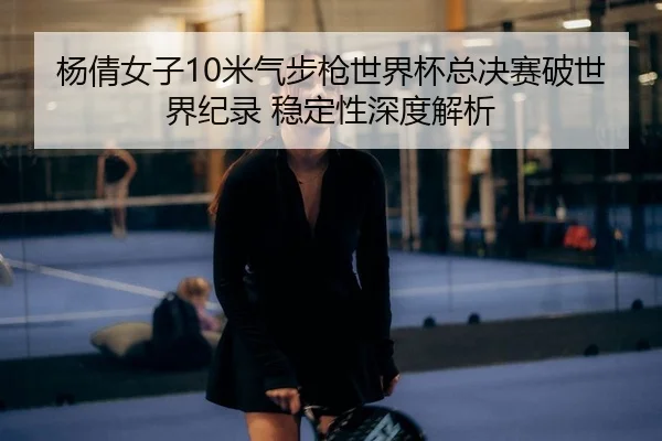 杨倩女子10米气步枪世界杯总决赛破世界纪录 稳定性深度解析